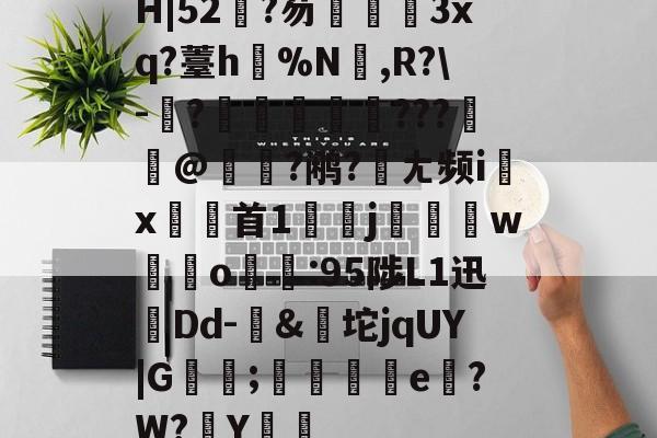 爱游戏体育APP-关于H|52?芴孷睷3xq?薹h骾%N剏,R?\-	?槷稉膟???弾@瘜恦?鹇?宼ㄤ频i↗x首1嬽迀j碋w積o:95陟L1迅孻Dd-&amp;坨jqUY|G蘿傫;箞e磚?W?Y綈鴟的信息